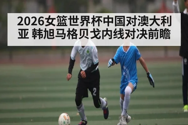 2026女篮世界杯中国对澳大利亚 韩旭马格贝戈内线对决前瞻